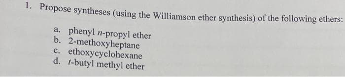 1. Propose syntheses (using the Williamson ether synthesis) of the following ethers:
b.
a. phenyl n-propyl ether
2-methoxyheptane
c. ethoxycyclohexane
d. 1-butyl methyl ether