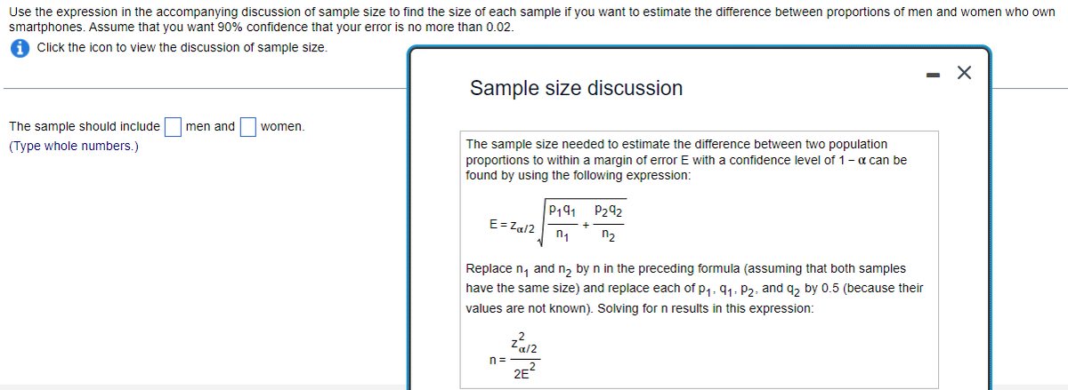 Use the expression in the accompanying discussion of sample size to find the size of each sample if you want to estimate the difference between proportions of men and women who own
smartphones. Assume that you want 90% confidence that your error is no more than 0.02.
Click the icon to view the discussion of sample size.
The sample should include men and
(Type whole numbers.)
women.
Sample size discussion
The sample size needed to estimate the difference between two population
proportions to within a margin of error E with a confidence level of 1 - α can be
found by using the following expression:
E = Za/2
n=
P191
n₁
Replace n₁ and n₂ by n in the preceding formula (assuming that both samples
have the same size) and replace each of p₁, 9₁, P2, and q₂ by 0.5 (because their
values are not known). Solving for n results in this expression:
2
-α/2
2E
P292
n₂
X