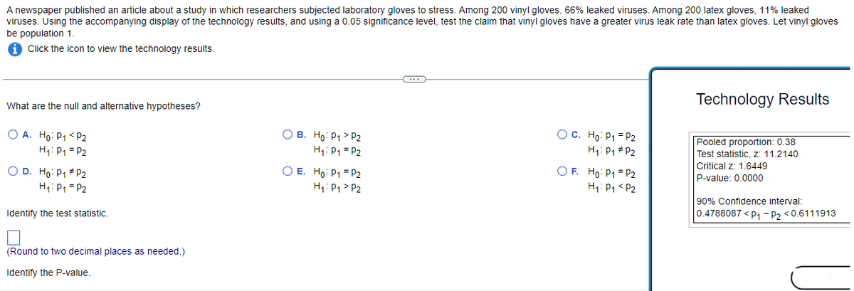 A newspaper published an article about a study in which researchers subjected laboratory gloves to stress. Among 200 vinyl gloves, 66% leaked viruses. Among 200 latex gloves, 11% leaked
viruses. Using the accompanying display of the technology results, and using a 0.05 significance level, test the claim that vinyl gloves have a greater virus leak rate than latex gloves. Let vinyl gloves
be population 1.
Click the icon to view the technology results.
What are the null and alternative hypotheses?
OA. Ho: P₁ P₂
H₁: P₁ P₂
O D. Ho: P₁ P2
H₁: P₁ = P₂
Identify the test statistic.
(Round to two decimal places as needed.)
Identify the P-value.
OB. Ho: P1₁ > P2
H₁: P₁ = P2
OE. Ho: P1 P₂
H₁: P₁ P2
OC. Ho: P₁ = P2
H₁: P₁ P2
OF. Ho: P1 P2
H₁: P₁ P2
Technology Results
Pooled proportion: 0.38
Test statistic, z: 11.2140
Critical z: 1.6449
P-value: 0.0000
90% Confidence interval:
0.4788087 <P₁ P₂ <0.6111913