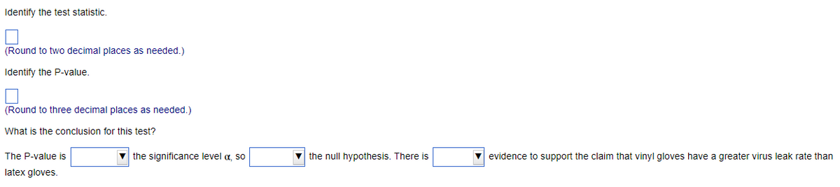 Identify the test statistic.
(Round to two decimal places as needed.)
Identify the P-value.
(Round to three decimal places as needed.)
What is the conclusion for this test?
The P-value is
latex gloves.
▼ the significance level a, so
▼the null hypothesis. There is
evidence to support the claim that vinyl gloves have a greater virus leak rate than