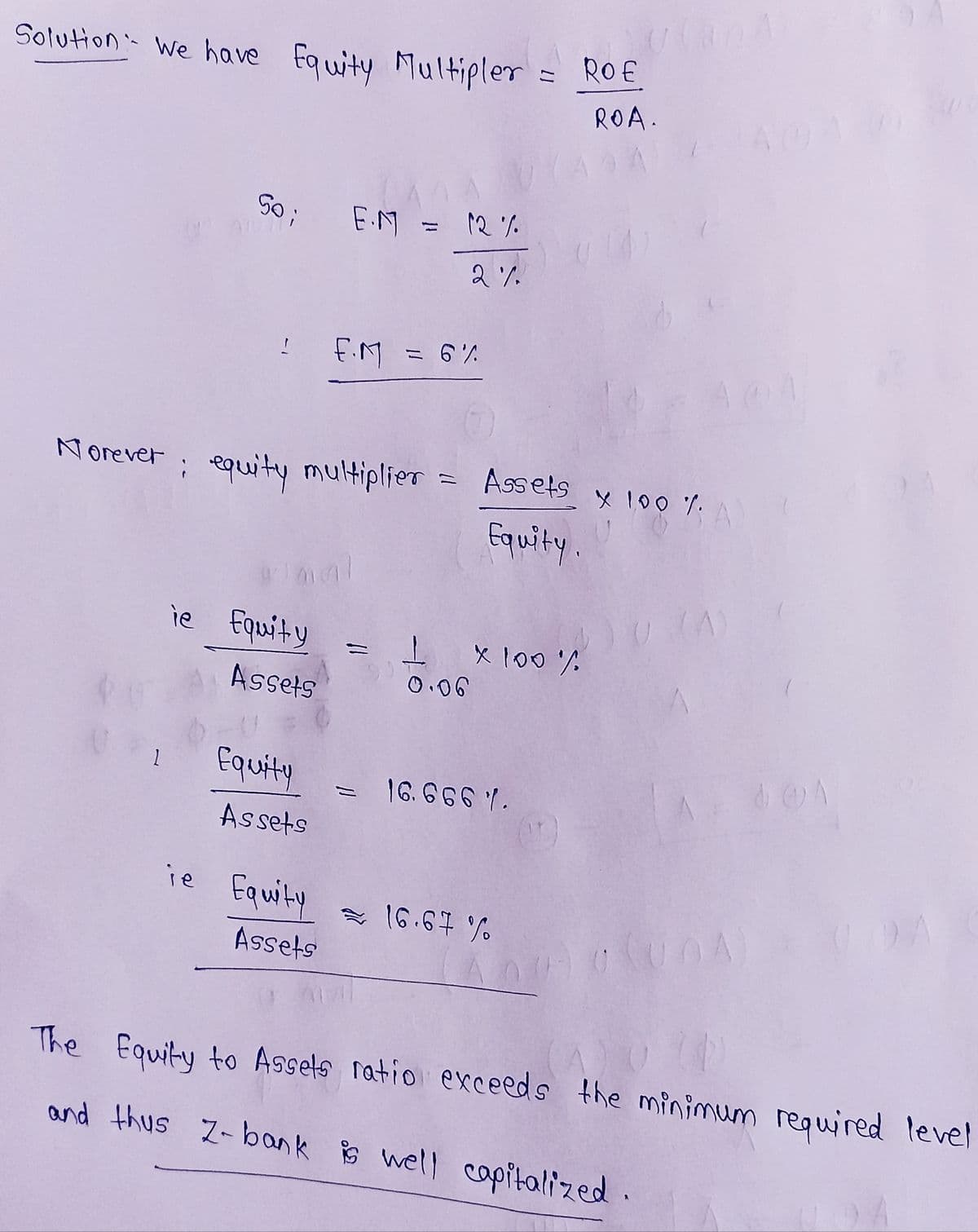 Solution: We have Equity Multipler
50; E.M
ie Equity
Assets
ie
Equity
Norever; equity multiplier = Assets x 100 %. A
Equity.
Assets
Equity
12%
2%
Assets
F.M = 6%
= ROE
1 x 100%
0.06
16.6661.
16.67%
ROA.
A 00A
GUDA
The Equity to Assets ratio exceeds the minimum required level
and thus Z-bank is well capitalized