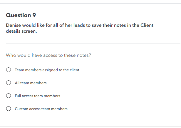 Question 9
Denise would like for all of her leads to save their notes in the Client
details screen.
Who would have access to these notes?
Team members assigned to the client
O All team members
Full access team members
O Custom access team members