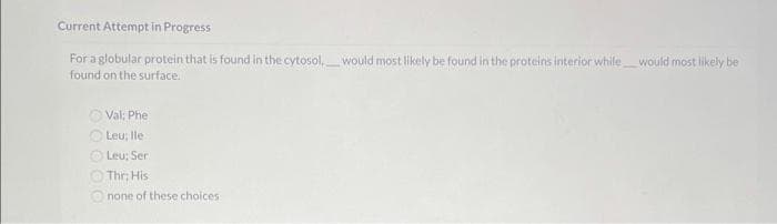 Current Attempt in Progress
For a globular protein that is found in the cytosol, would most likely be found in the proteins interior while would most likely be
found on the surface.
Val: Phe
Leu; lle
Leu; Ser
Thr: His
none of these choices