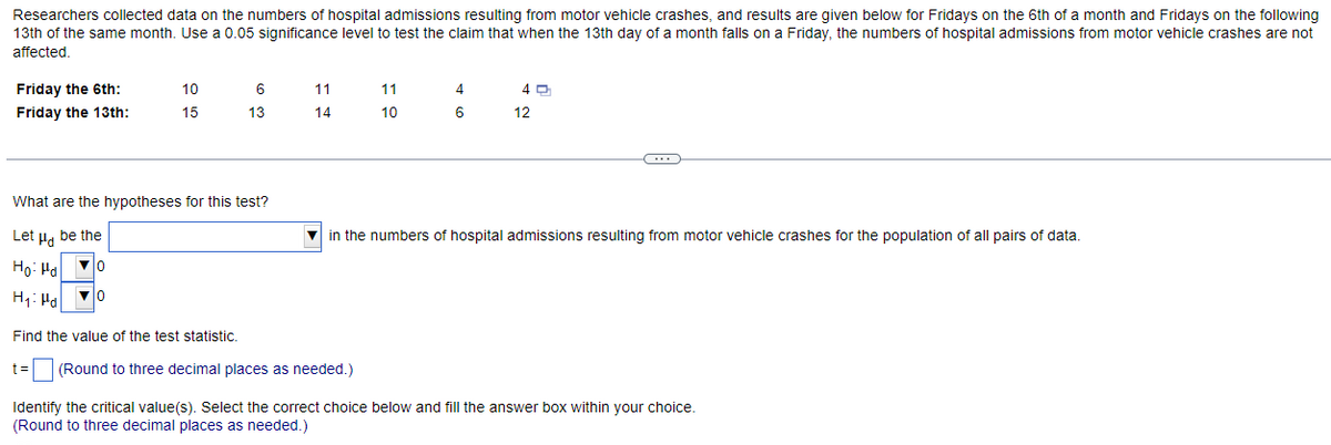 Researchers collected data on the numbers of hospital admissions resulting from motor vehicle crashes, and results are given below for Fridays on the 6th of a month and Fridays on the following
13th of the same month. Use a 0.05 significance level to test the claim that when the 13th day of a month falls on a Friday, the numbers of hospital admissions from motor vehicle crashes are not
affected.
Friday the 6th:
Friday the 13th:
10
15
6
13
11
14
What are the hypotheses for this test?
Let μ be the
Ho: Ha
▼0
H₁: Ha
▼0
Find the value of the test statistic.
t= (Round to three decimal places as needed.)
11
10
4
6
40
12
in the numbers of hospital admissions resulting from motor vehicle crashes for the population of all pairs of data.
Identify the critical value(s). Select the correct choice below and fill the answer box within your choice.
(Round to three decimal places as needed.)