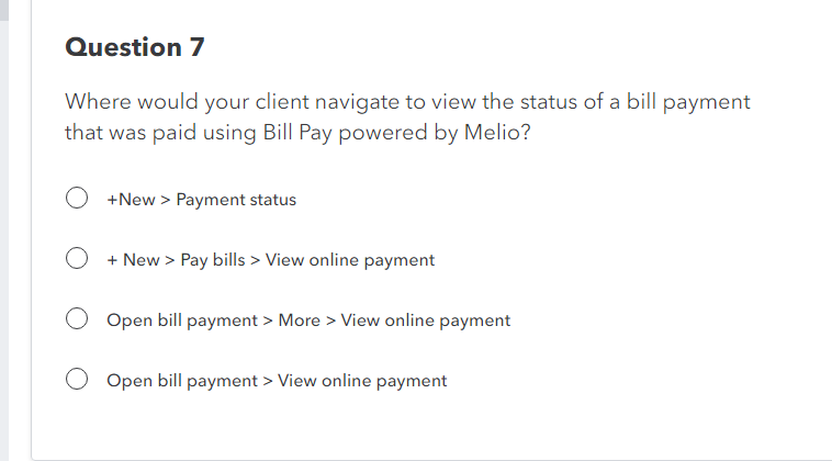 Question 7
Where would your client navigate to view the status of a bill payment
that was paid using Bill Pay powered by Melio?
+New > Payment status
O + New > Pay bills > View online payment
Open bill payment > More > View online payment
Open bill payment > View online payment