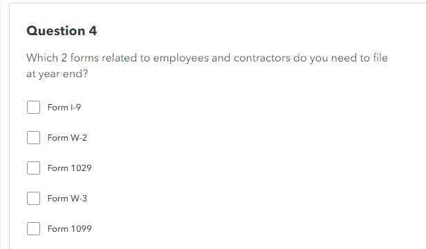 Question 4
Which 2 forms related to employees and contractors do you need to file
at year end?
Form 1-9
Form W-2
Form 1029
Form W-3
Form 1099