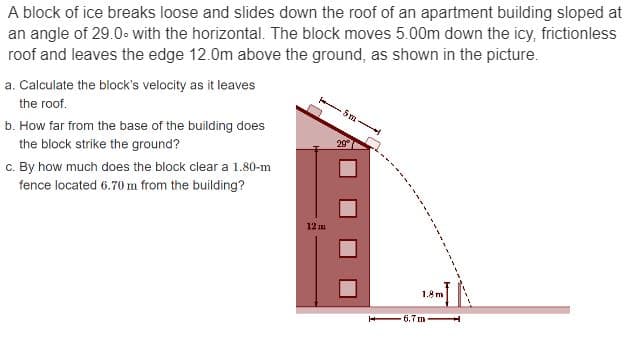 A block of ice breaks loose and slides down the roof of an apartment building sloped at
an angle of 29.0° with the horizontal. The block moves 5.00m down the icy, frictionless
roof and leaves the edge 12.0m above the ground, as shown in the picture.
a. Calculate the block's velocity as it leaves
the roof.
b. How far from the base of the building does
the block strike the ground?
c. By how much does the block clear a 1.80-m
fence located 6.70 m from the building?
12 m
29°
1.8 m
6.7m