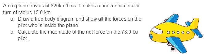 An airplane travels at 820km/h as it makes a horizontal circular
turn of radius 15.0 km.
a. Draw a free body diagram and show all the forces on the
pilot who is inside the plane.
b. Calculate the magnitude of the net force on the 78.0 kg
pilot.
000