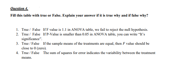 Ouestion 4.
Fill this table with true or False. Explain your answer if it is true why and if false why?
1. True / False IfF value is 1.1 in ANOVA table, we fail to reject the null hypothesis.
2. True / False If P-Value is smaller than 0.05 in ANOVA table, you can write "It's
significance".
3. True / False If the sample means of the treatments are equal, then F value should be
close to 0 (zero).
4. True / False The sum of squares for error indicates the variability between the treatment
means.
