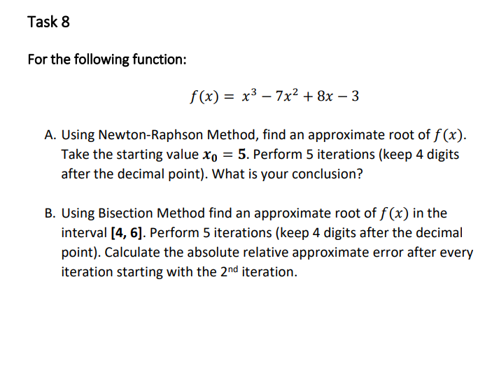 Task 8
For the following function:
f (x) = x3 – 7x² + 8x – 3
A. Using Newton-Raphson Method, find an approximate root of f (x).
Take the starting value xo = 5. Perform 5 iterations (keep 4 digits
after the decimal point). What is your conclusion?
B. Using Bisection Method find an approximate root of f (x) in the
interval [4, 6]. Perform 5 iterations (keep 4 digits after the decimal
point). Calculate the absolute relative approximate error after every
iteration starting with the 2nd iteration.
