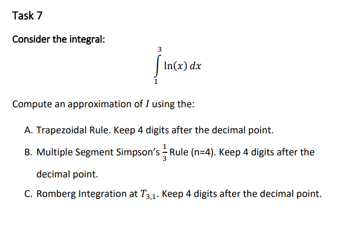 Task 7
Consider the integral:
3
In(x) dx
Compute an approximation of I using the:
A. Trapezoidal Rule. Keep 4 digits after the decimal point.
B. Multiple Segment Simpson's - Rule (n=4). Keep 4 digits after the
decimal point.
C. Romberg Integration at T3,1. Keep 4 digits after the decimal point.
