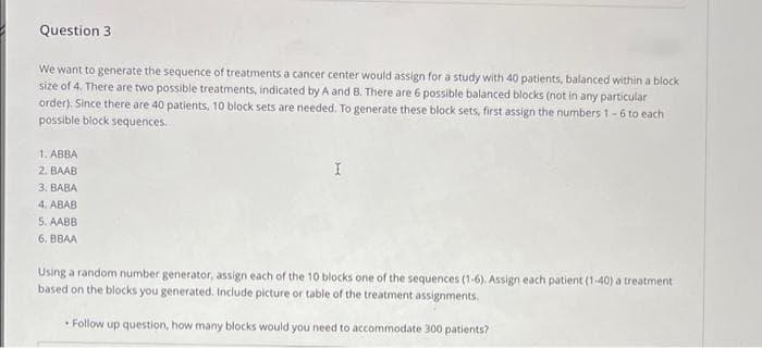 Question 3
We want to generate the sequence of treatments a cancer center would assign for a study with 40 patients, balanced within a block
size of 4. There are two possible treatments, indicated by A and B. There are 6 possible balanced blocks (not in any particular
order). Since there are 40 patients, 10 block sets are needed, To generate these block sets, first assign the numbers 1-6 to each
possible biock sequences.
1. ABBA
2. BAAB
3. BABA
4. ABAB
5. AABB
6. BBAA
Using a random number generator, assign each of the 10 blocks one of the sequences (1-6). Assign each patient (1-40) a treatment
based on the blocks you generated. Include picture or table of the treatment assignments.
• Follow up question, how many blocks would you need to accommodate 300 patients?
