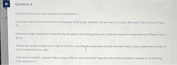 Question 4
Using the same cancer trial scenario from Question 3,
A recruiter went to two locations to enroll people in the study. Patients 1-20 are from Las Cruces, NM, and 21-40 are from El Paso,
TX.
Randomly assign treatments A and B to the 40 patients (no blocking this time). Note the proportion of people from El Paso in each
group.
Repeat the random assignment a total of 10 times, recording the proportion from El Paso each time. Create a graphical summary or
table to represent your data.
How did the samples compare? Was it always 50% for each treatment? How does the random sampling compare to the blocking
from question 3?
