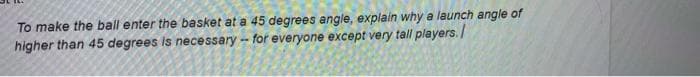 To make the ball enter the basket at a 45 degrees angle, explain why a launch angle of
higher than 45 degrees is necessary -- for everyone except very tall players./
