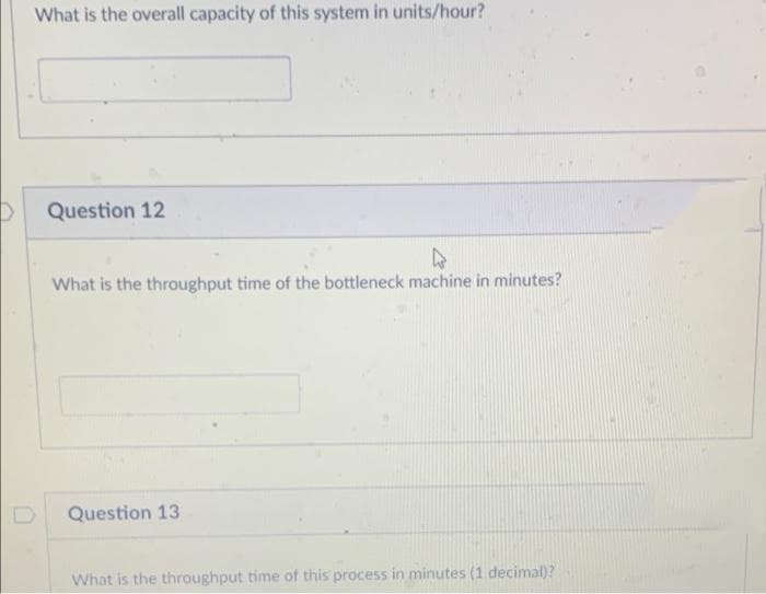 What is the overall capacity of this system in units/hour?
Question 12
What is the throughput time of the bottleneck machine in minutes?
Question 13
What is the throughput time of this process in minutes (1 decimal)?
