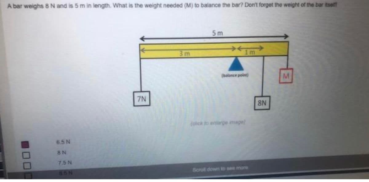 A bar weighs 8 N and is 5 m in length. What is the weight needed (M) to balance the bar? Don't forget the weight of the bar itself
6.5 N
8 N
75N
65N
7N
3m
5m
1m
(balance point)
(click to enlarge image)
Scroll down to see more
8N
M