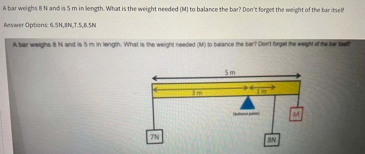 A bar weighs 8 N and is 5 m in length. What is the weight needed (M) to balance the bar? Don't forget the weight of the bar itself
Answer Options: 6.5N,8N,7.5,8.5N
A bar weighs 8 N and is 5 m in length. What is the weight needed (M) to balance the bar? Don't forget the weight of the bar itself!
7N
3 m
5m
*
Im
(balance point)
8N
M