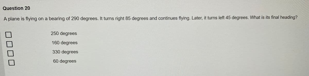 Question 20
A plane is flying on a bearing of 290 degrees. It turns right 85 degrees and continues flying. Later, it turns left 45 degrees. What is its final heading?
0
250 degrees
160 degrees
330 degrees
60 degrees