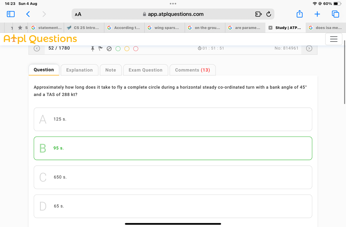 14:23 Sun 4 Aug
<
AA
app.atplquestions.com
⇓ Ċ
S G statement...
CS 25 Intro...
G According t...
Gwing spars...
G on the grou...
Gare parame...
☑ Study | ATP...
Atpl Questions
52 / 1780
Question
Explanation
Note
Exam Question
01:51:51
Comments (13)
No: 814961
Approximately how long does it take to fly a complete circle during a horizontal steady co-ordinated turn with a bank angle of 45°
and a TAS of 288 kt?
A
125 s.
B
95 s.
650 s.
65 s.
+
60%
G does isa me...
