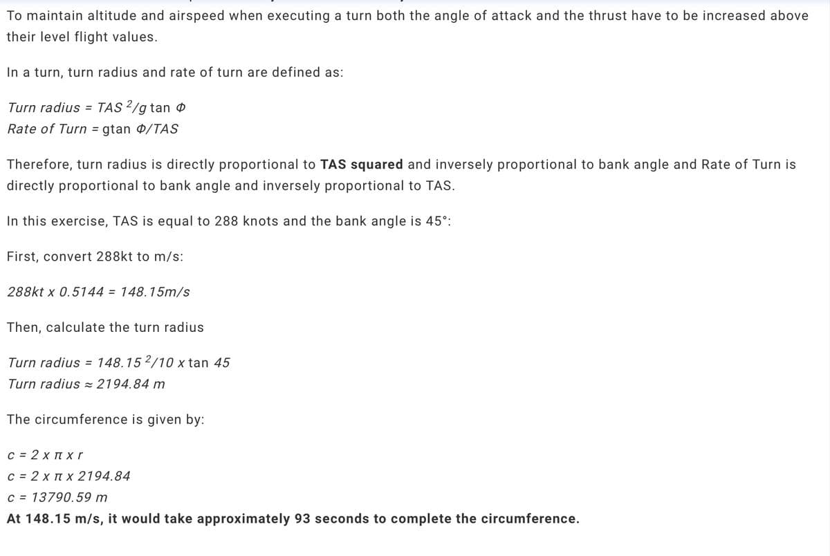 To maintain altitude and airspeed when executing a turn both the angle of attack and the thrust have to be increased above
their level flight values.
In a turn, turn radius and rate of turn are defined as:
Turn radius = TAS 2/gtan
Rate of Turn = gtan /TAS
Therefore, turn radius is directly proportional to TAS squared and inversely proportional to bank angle and Rate of Turn is
directly proportional to bank angle and inversely proportional to TAS.
In this exercise, TAS is equal to 288 knots and the bank angle is 45°:
First, convert 288kt to m/s:
288kt x 0.5144 = 148.15m/s
Then, calculate the turn radius
Turn radius = 148.152/10 x tan 45
Turn radius = 2194.84 m
The circumference is given by:
c = 2 x Пx r
C = 2 x x 2194.84
C 13790.59 m
At 148.15 m/s, it would take approximately 93 seconds to complete the circumference.