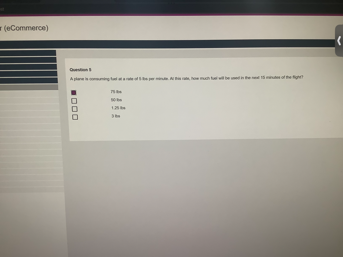 est
(eCommerce)
Question 5
A plane is consuming fuel at a rate of 5 lbs per minute. At this rate, how much fuel will be used in the next 15 minutes of the flight?
75 lbs
50 lbs
1.25 lbs
3 lbs