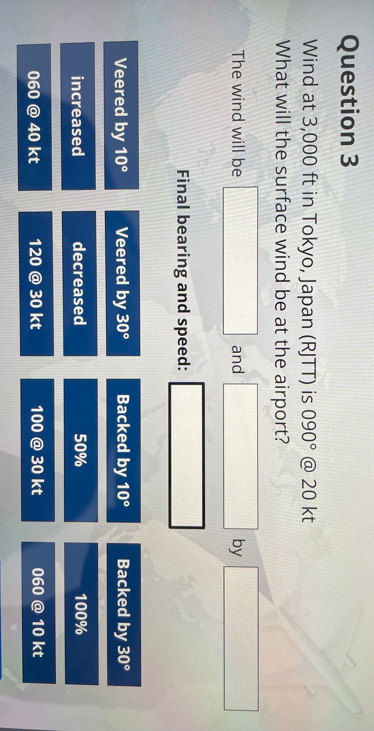 Question 3
Wind at 3,000 ft in Tokyo, Japan (RJTT) is 090° @ 20 kt
What will the surface wind be at the airport?
The wind will be
and
Final bearing and speed:
by
Veered by 10°
Veered by 30°
Backed by 10°
Backed by 30°
increased
decreased
50%
100%
060 @ 40 kt
120 @ 30 kt
100 @ 30 kt
060 @ 10 kt