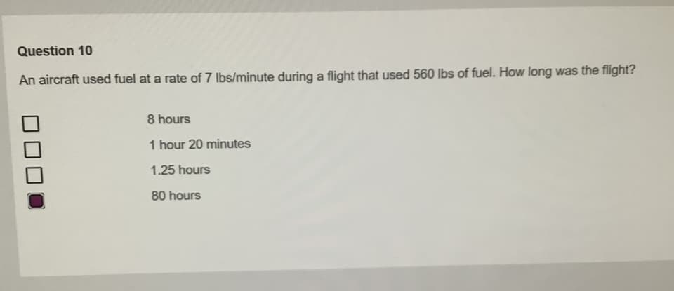 Question 10
An aircraft used fuel at a rate of 7 lbs/minute during a flight that used 560 lbs of fuel. How long was the flight?
8 hours
1 hour 20 minutes
1.25 hours
80 hours