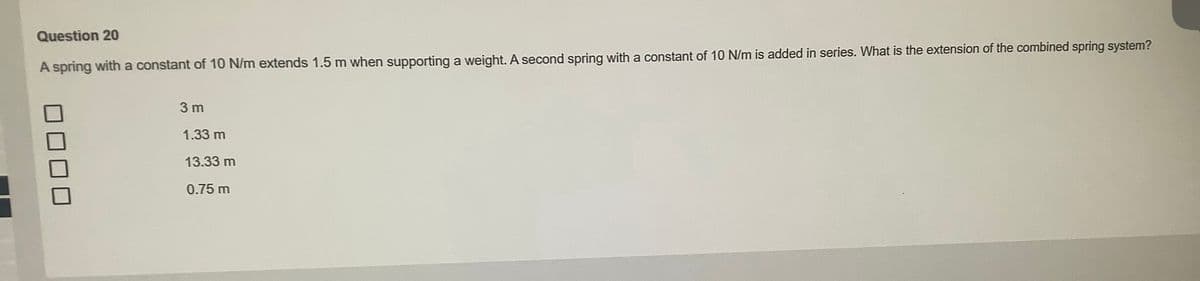 Question 20
A spring with a constant of 10 N/m extends 1.5 m when supporting a weight. A second spring with a constant of 10 N/m is added in series. What is the extension of the combined spring system?
3 m
1.33 m
13.33 m
0.75 m