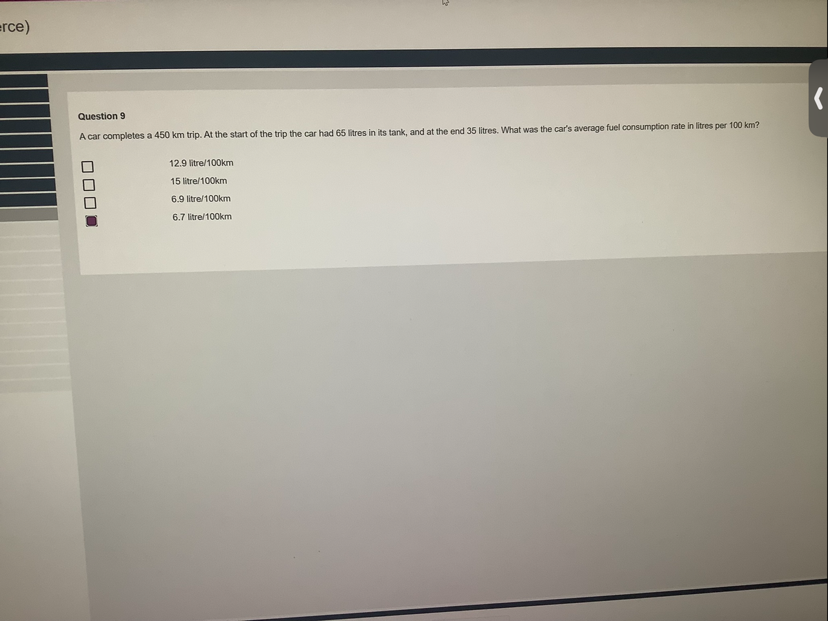 erce)
Question 9
W
A car completes a 450 km trip. At the start of the trip the car had 65 litres in its tank, and at the end 35 litres. What was the car's average fuel consumption rate in litres per 100 km?
12.9 litre/100km
15 litre/100km
6.9 litre/100km
6.7 litre/100km
(