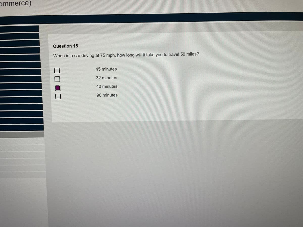 ommerce)
Question 15
When in a car driving at 75 mph, how long will it take you to travel 50 miles?
45 minutes
32 minutes
40 minutes
90 minutes