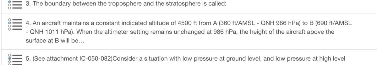 500
OOOO
3. The boundary between the troposphere and the stratosphere is called:
4. An aircraft maintains a constant indicated altitude of 4500 ft from A (360 ft/AMSL - QNH 986 hPa) to B (690 ft/AMSL
QNH 1011 hPa). When the altimeter setting remains unchanged at 986 hPa, the height of the aircraft above the
surface at B will be...
5. (See attachment IC-050-082)Consider a situation with low pressure at ground level, and low pressure at high level