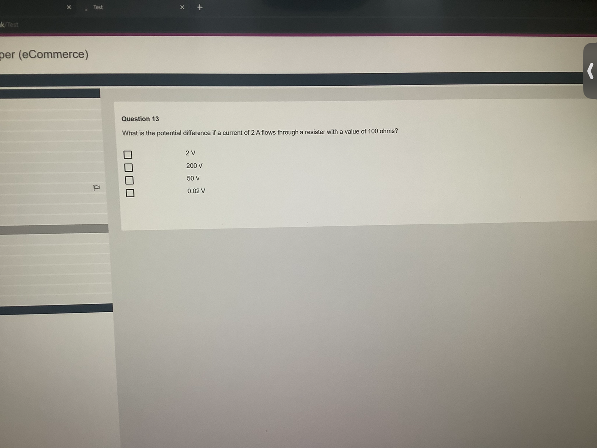 k/Test
per (eCommerce)
Test
0
Question 13
What is the potential difference if a current of 2 A flows through a resister with a value of 100 ohms?
2 V
200 V
50 V
0.02 V