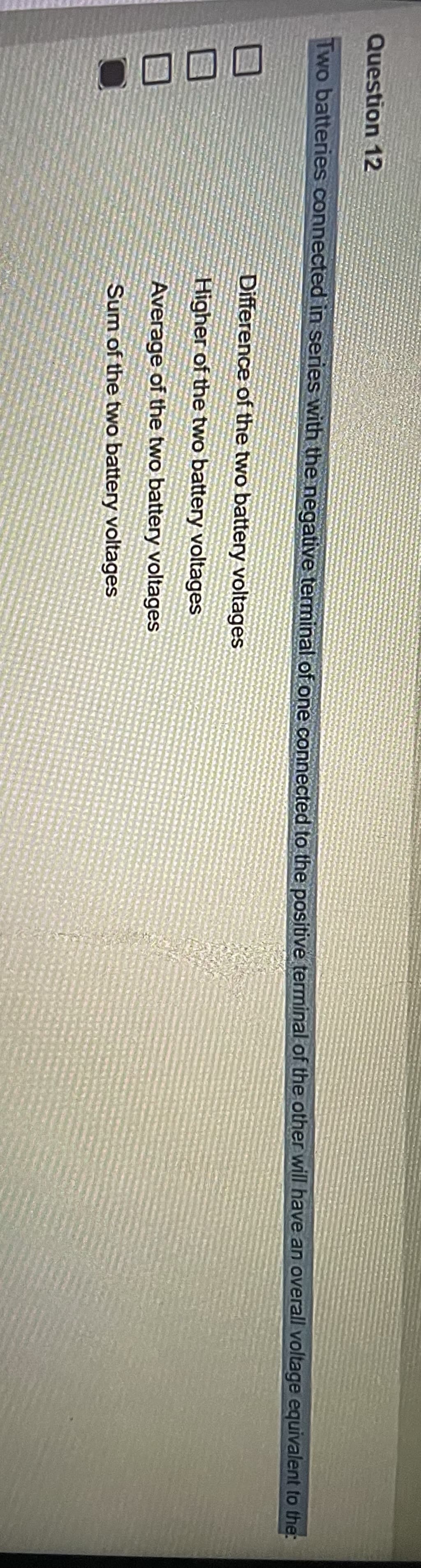 Question 12
Two batteries connected in series with the negative terminal of one connected to the positive terminal of the other will have an overall voltage equivalent to the
Difference of the two battery voltages
Higher of the two battery voltages
Average of the two battery voltages
Sum of the two battery voltages