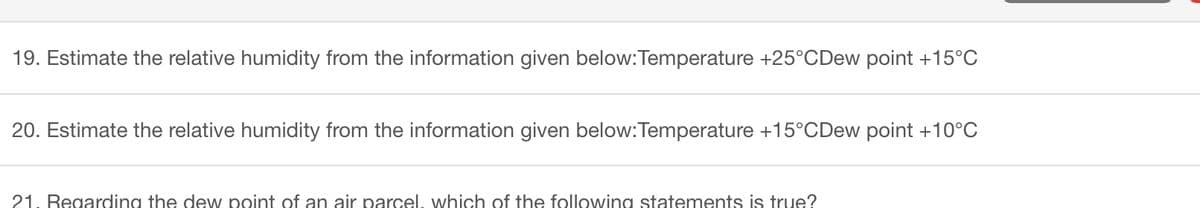 19. Estimate the relative humidity from the information given below:Temperature +25°C Dew point +15°C
20. Estimate the relative humidity from the information given below: Temperature +15°C Dew point +10°C
21. Regarding the dew point of an air parcel, which of the following statements is true?