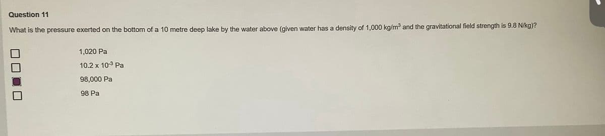 Question 11
What is the pressure exerted on the bottom of a 10 metre deep lake by the water above (given water has a density of 1,000 kg/m³ and the gravitational field strength is 9.8 N/kg)?
1,020 Pa
10.2 x 10-³ Pa
98,000 Pa
98 Pa