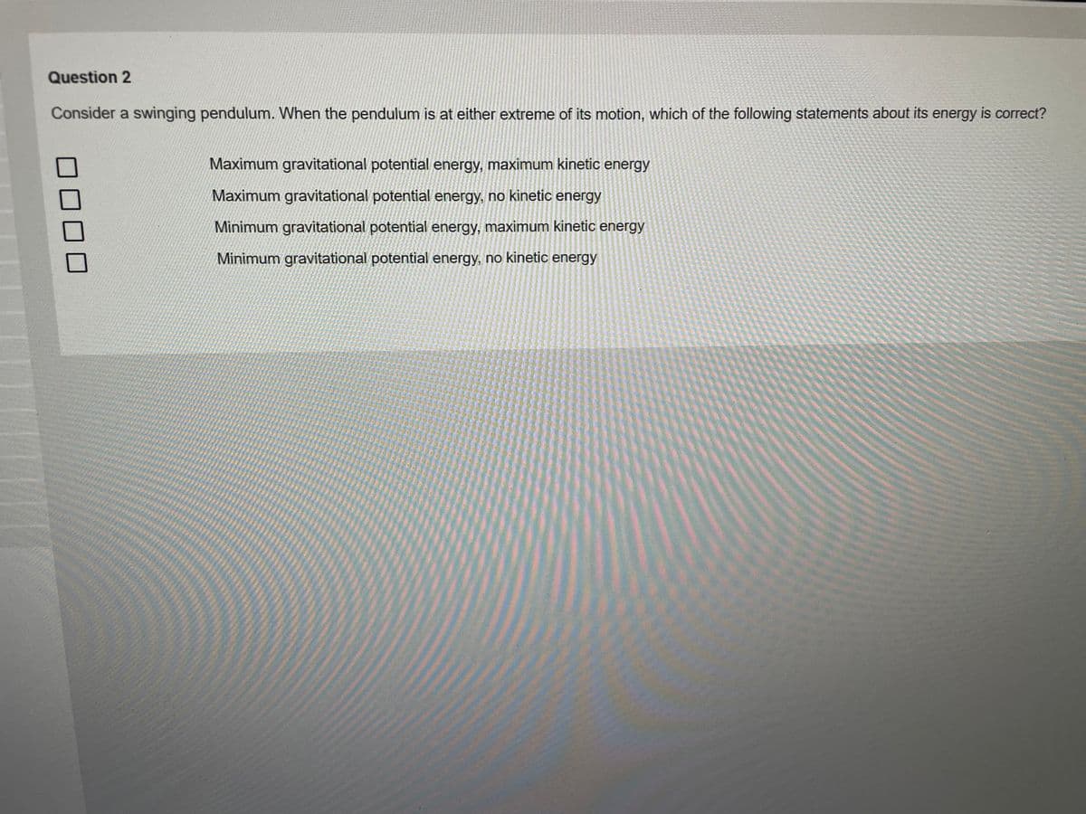 Question 2
Consider a swinging pendulum. When the pendulum is at either extreme of its motion, which of the following statements about its energy is correct?
Maximum gravitational potential energy, maximum kinetic energy
Maximum gravitational potential energy, no kinetic energy
Minimum gravitational potential energy, maximum kinetic energy
Minimum gravitational potential energy, no kinetic energy