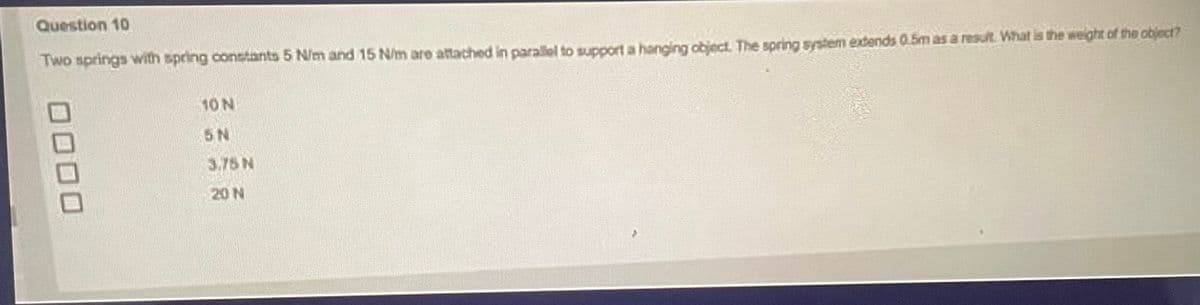 Question 10
Two springs with spring constants 5 N/m and 15 N/m are attached in parallel to support a hanging object. The spring system extends 0.5m as a result. What is the weight of the object?
10 N
5N
3.75 N
20 N