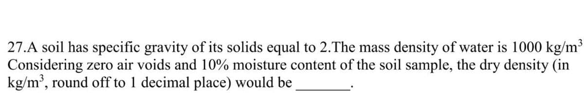 27.A soil has specific gravity of its solids equal to 2. The mass density of water is 1000 kg/m³
Considering zero air voids and 10% moisture content of the soil sample, the dry density (in
kg/m³, round off to 1 decimal place) would be