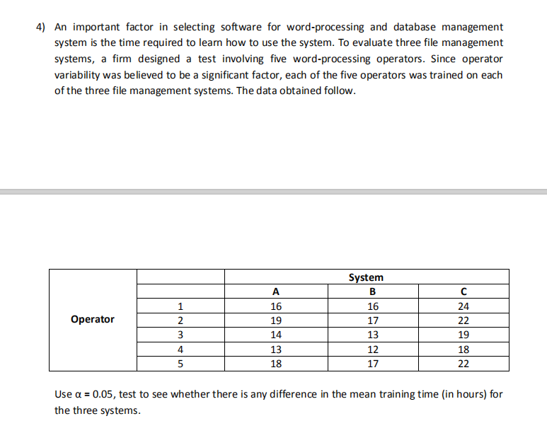 4) An important factor in selecting software for word-processing and database management
system is the time required to learn how to use the system. To evaluate three file management
systems, a firm designed a test involving five word-processing operators. Since operator
variability was believed to be a significant factor, each of the five operators was trained on each
of the three file management systems. The data obtained follow.
System
A
B.
1
16
16
24
Operator
2
19
17
22
3
14
13
19
4
13
12
18
5
18
17
22
Use a = 0.05, test to see whether there is any difference in the mean training time (in hours) for
the three systems.
