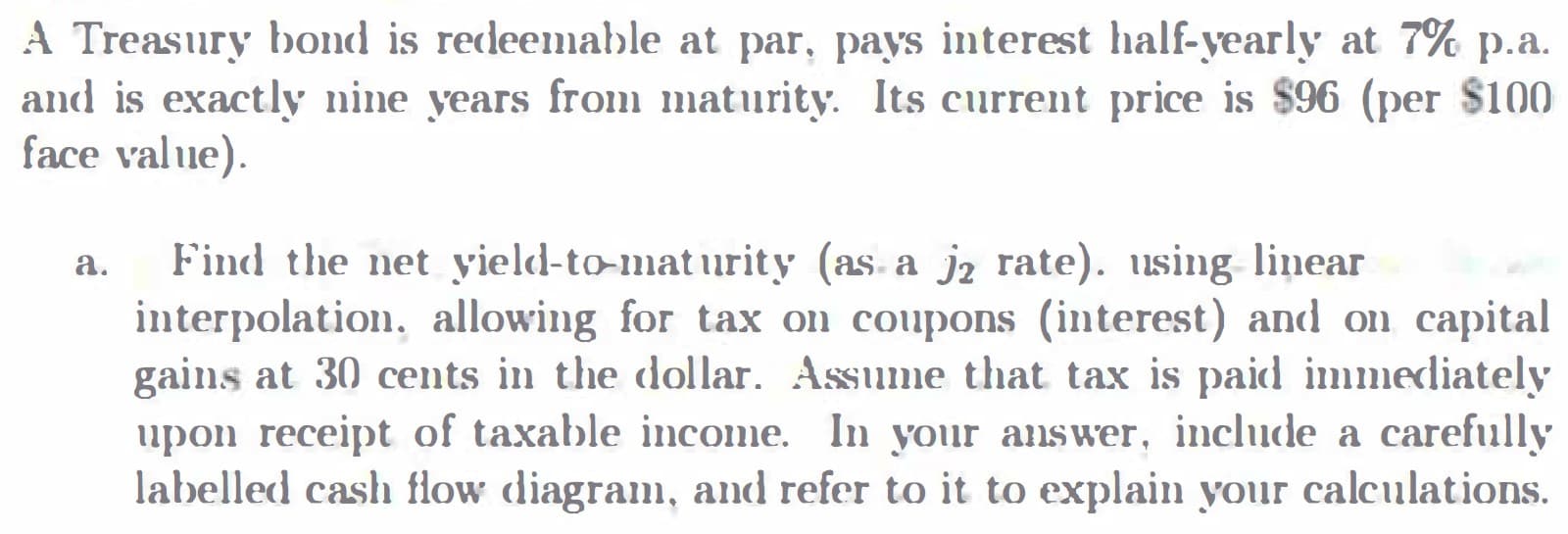 A Treasury bond is redeemable at par, pays interest half-yearly at 7% p.a.
and is exactly nine years from maturity. Its current price is $96 (per $100
face value).
Find the net yield-to-mat urity (as. a jz rate). using linear
interpolation, allowing for tax on coupons (interest) and on capital
gains at 30 cents in the dollar. Assume that tax is paid immediately
upon receipt of taxable income. In your answer, include a carefully
labelled cash flow diagram, and refer to it to explain your calculations.
а.
