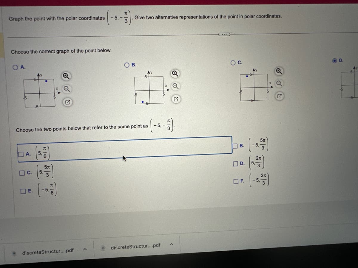 Graph the point with the polar coordinates -5,-
-3)
Give two alternative representations of the point in polar coordinates.
Choose the correct graph of the point below.
O A.
-5
Ay
5
-5-
C.
π
A. 5,6
5x
3
Q
Choose the two points below that refer to the same point as
DE. -5,6
OB.
discrete Structur....pdf
-5
Ay
-5,-
discrete Structur....pdf
WIH
Q
O C.
-5
B.
F.
5x
-5,
2π
Q
D.