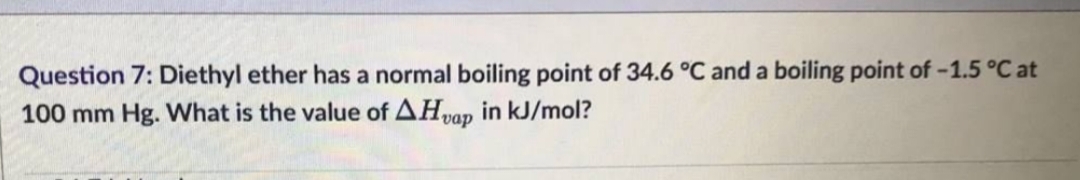 Question 7: Diethyl ether has a normal boiling point of 34.6 °C and a boiling point of -1.5 °C at
100 mm Hg. What is the value of AHvap in kJ/mol?