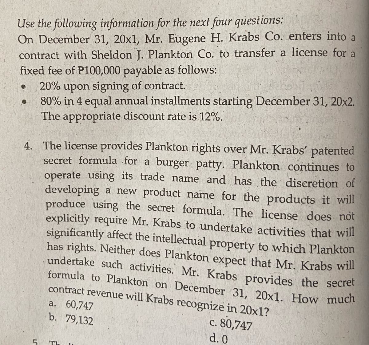 Use the following information for the next four questions:
On December 31, 20x1, Mr. Eugene H. Krabs Co. enters into a
contract with Sheldon J. Plankton Co. to transfer a license for a
fixed fee of P100,000 payable as follows:
20% upon signing of contract.
80% in 4 equal annual installments starting December 31, 20x2.
The appropriate discount rate is 12%.
●
4. The license provides Plankton rights over Mr. Krabs' patented
secret formula for a burger patty. Plankton continues to
operate using its trade name and has the discretion of
developing a new product name for the products it will
produce using the secret formula. The license does not
explicitly require Mr. Krabs to undertake activities that will
significantly affect the intellectual property to which Plankton
has rights. Neither does Plankton expect that Mr. Krabs will
undertake such activities. Mr. Krabs provides the secret
formula to Plankton on December 31, 20x1. How much
contract revenue will Krabs recognize in 20x1?
c. 80,747
d. 0
5
a. 60,747
b. 79,132
TI