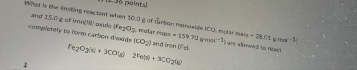 points)
What is the limiting reactant when 10.0 g of carbon monoxide (CO, molar mass 28.01 g.mol-1
and 15.0 g of iron(III) oxide (Fe2O3, molar mass = 159.70 g-mol-1) are allowed to react
completely to form carbon dioxide (CO2) and iron (Fe).
1
Fe2O3(s)+3CO(g) 2Fe(s) + 3CO2(g)