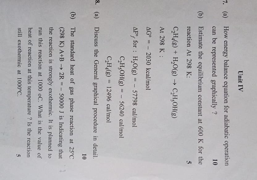 Unit IV
7. (a) How energy balance equation for adiabatic operation
(b)
8. (a)
(b)
can be represented graphically?
10
Estimate the equilibrium constant at 600 K for the
reaction At 298 K:
C2H4(g) + H2O(g) → C₂H₂OH(g)
At 298 K :
AG° 2030 kcal/mol
AF for H2O(g) = - 57798 cal/mol
C2H5OH(g) = 56240 cal/mol
=
C2H4(g) 12496 cal/mol
Discuss the General graphical procedure in detail.
10
The standard heat of gas phase reaction at 25°C
=-
(298 K) A+B →2R = 50000 J is Indicating that
the reaction is strongly exothermic. It is planned to
run this reaction at 1000 oC. What is the value of
heat of reaction at this temperature? Is the reaction
still exothermic at 1000°C.
5
5