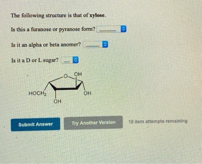 The following structure is that of xylose.
Is this a furanose or pyranose form?
Is it an alpha or beta anomer?
Is it a D or L sugar?
HOCH2
OH
OH
OH
Submit Answer
Try Another Version
10 item attempts remaining