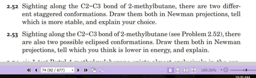 2.52 Sighting along the C2-C3 bond of 2-methylbutane, there are two differ-
ent staggered conformations. Draw them both in Newman projections, tell
which is more stable, and explain your choice.
2.53 Sighting along the C2-C3 bond of 2-methylbutane (see Problem 2.52), there
are also two possible eclipsed conformations. Draw them both in Newman
projections, tell which you think is lower in energy, and explain.
D..t-1A
74 (92 / 677)
EE 169.36%
++
10-20 AM

