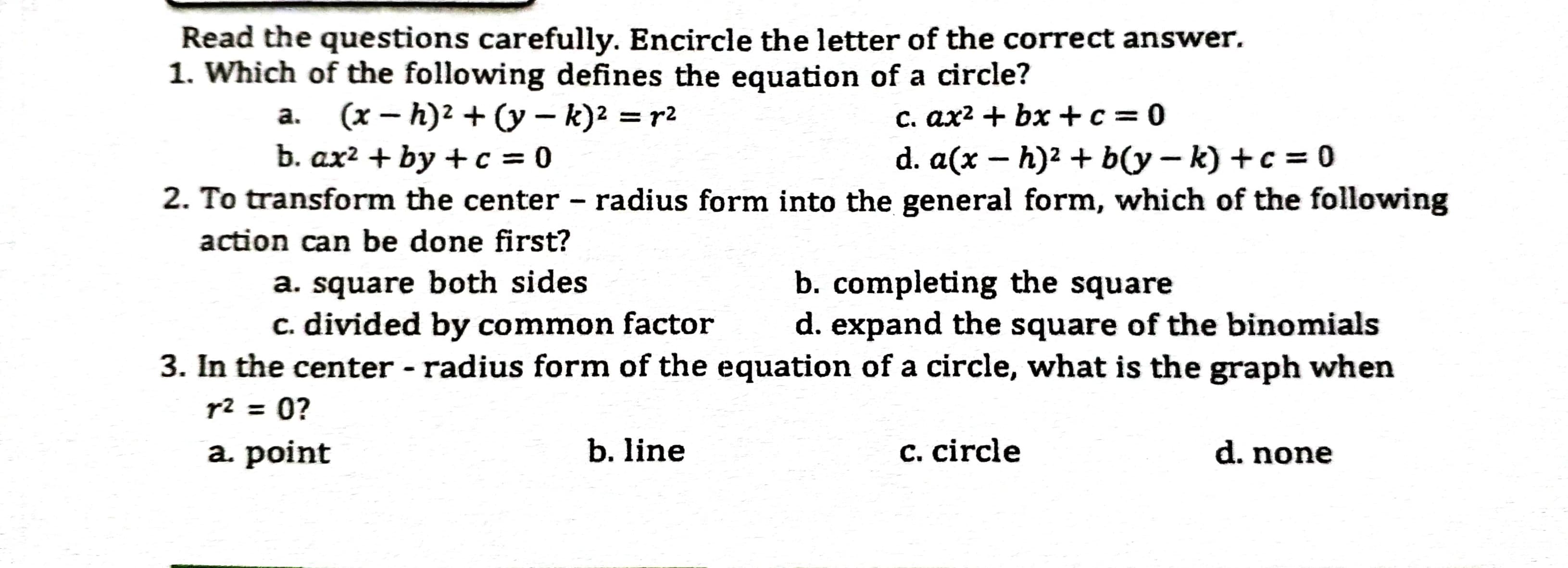 Read the questions carefully. Encircle the letter of the correct answer.
1. Which of the following defines the equation of a circle?
a. (x – h)2 + (y – k)2 = r2
b. ax? + by +c = 0
c. ax² + bx +c = 0
|
d. a(x – h)2 + b(y – k) +c = 0
2. To transform the center - radius form into the general form, which of the following
action can be done first?
a. square both sides
c. divided by common factor
b. completing the square
d. expand the square of the binomials
с.
3. In the center - radius form of the equation of a circle, what is the graph when
r2 = 0?
a. point
b. line
с. circle
d. none
