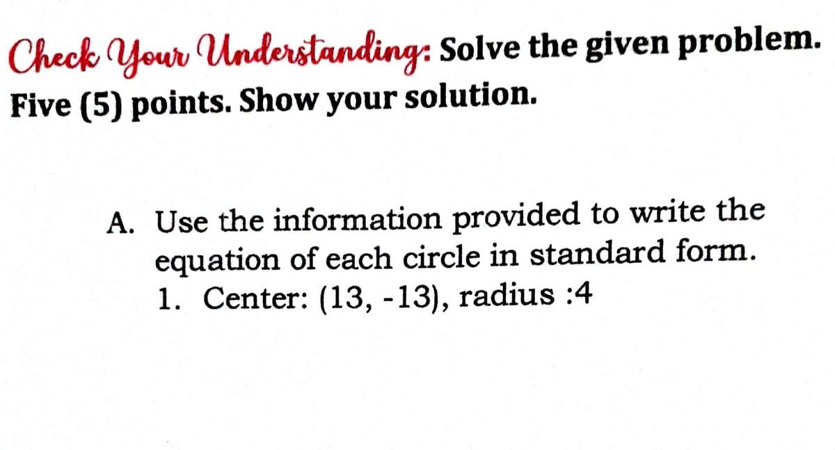 Check Your Understanding: Solve the given problem.
Five (5) points. Show your solution.
A. Use the information provided to write the
equation of each circle in standard form.
1. Center: (13, -13), radius :4
