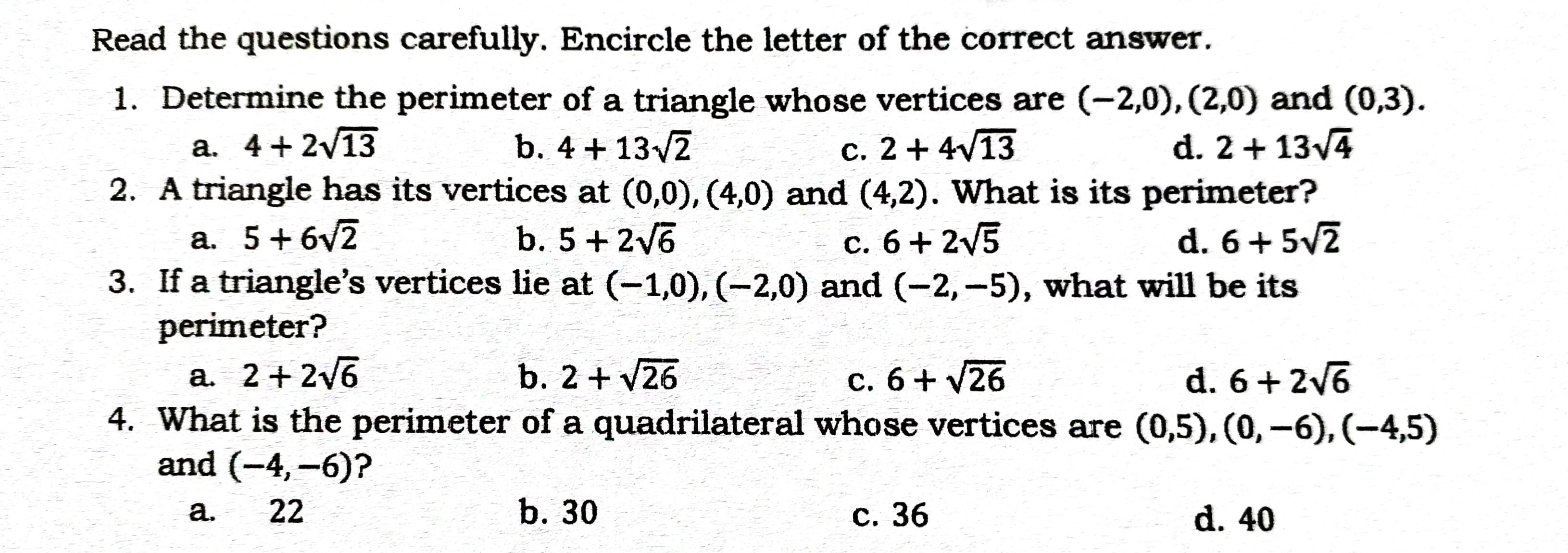 Read the questions carefully. Encircle the letter of the correct answer.
1. Determine the perimeter of a triangle whose vertices are (-2,0), (2,0) and (0,3).
a. 4+ 2/13
2. A triangle has its vertices at (0,0), (4,0) and (4,2). What is its perimeter?
b. 4 + 13/2
c. 2 + 4V13
d. 2+ 13v4
a. 5+6v2
3. If a triangle's vertices lie at (-1,0), (-2,0) and (-2,-5), what will be its
perimeter?
b. 5+2v6
c. 6+ 2V5
d. 6+5v2
a. 2+2/6
4. What is the perimeter of a quadrilateral whose vertices are (0,5), (0,–6), (-4,5)
and (-4,-6)?
b. 2+ V26
c. 6+ V26
d. 6+2v6
а.
22
b. 30
С. 36
d. 40
